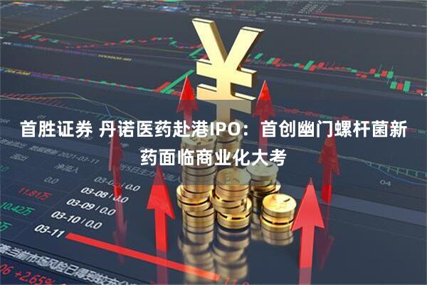 首胜证券 丹诺医药赴港IPO:首创幽门螺杆菌新药面临商业化大考