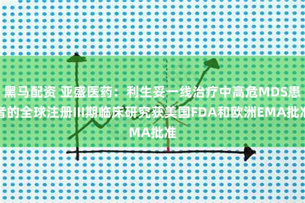 黑马配资 亚盛医药：利生妥一线治疗中高危MDS患者的全球注册III期临床研究获美国FDA和欧洲EMA批准