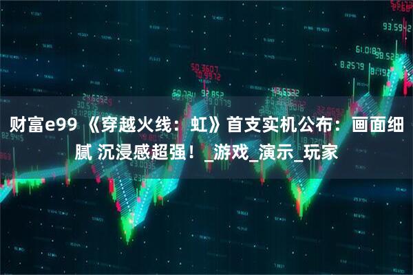 财富e99 《穿越火线:虹》首支实机公布:画面细腻 沉浸感超强!_游戏_演示_玩家