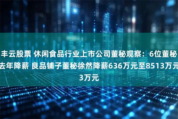 丰云股票 休闲食品行业上市公司董秘观察：6位董秘去年降薪 良品铺子董秘徐然降薪636万元至8513万元