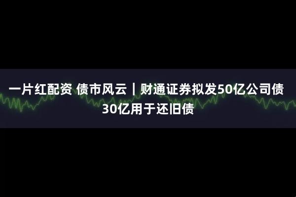 一片红配资 债市风云|财通证券拟发50亿公司债 30亿用于还旧债
