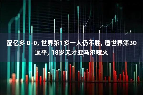 配亿多 0-0, 世界第1多一人仍不胜, 遭世界第30逼平, 18岁天才亚马尔哑火