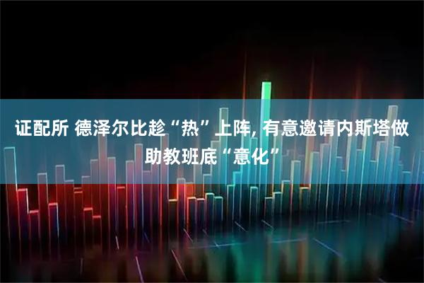 证配所 德泽尔比趁“热”上阵, 有意邀请内斯塔做助教班底“意化”