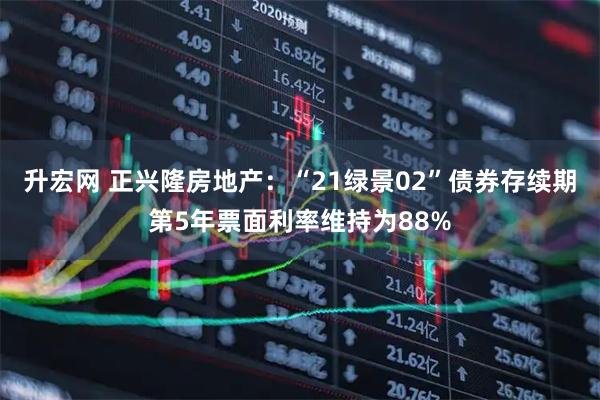 升宏网 正兴隆房地产:“21绿景02”债券存续期第5年票面利率维持为88%