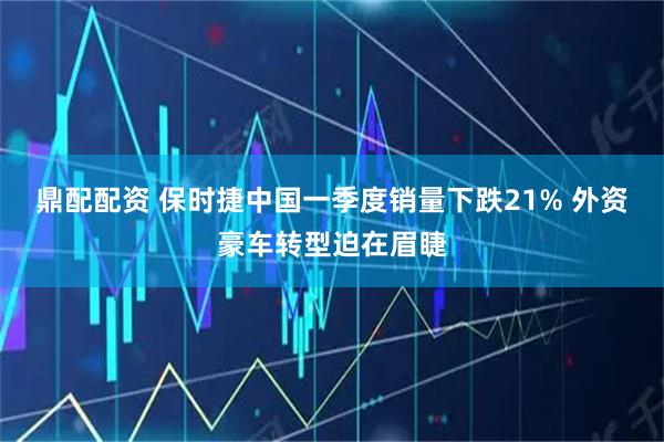 鼎配配资 保时捷中国一季度销量下跌21% 外资豪车转型迫在眉睫