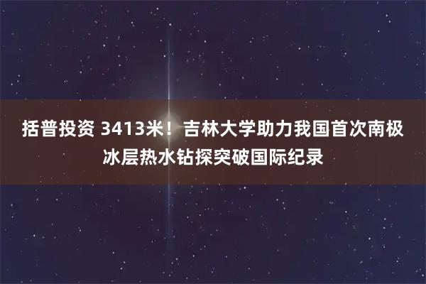 括普投资 3413米！吉林大学助力我国首次南极冰层热水钻探突破国际纪录