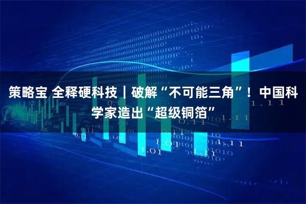 策略宝 全释硬科技｜破解“不可能三角”！中国科学家造出“超级铜箔”