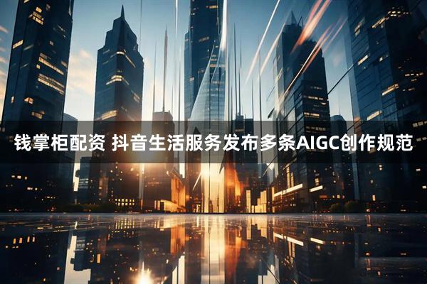钱掌柜配资 抖音生活服务发布多条AIGC创作规范
