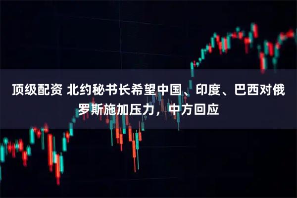 顶级配资 北约秘书长希望中国、印度、巴西对俄罗斯施加压力，中方回应