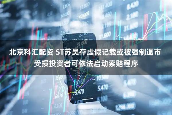 北京科汇配资 ST苏吴存虚假记载或被强制退市 受损投资者可依法启动索赔程序