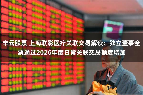 丰云股票 上海联影医疗关联交易解读：独立董事全票通过2026年度日常关联交易额度增加