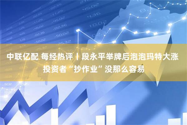 中联亿配 每经热评丨段永平举牌后泡泡玛特大涨 投资者“抄作业”没那么容易