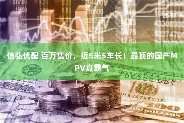 信弘优配 百万售价，近5米5车长！最顶的国产MPV真霸气