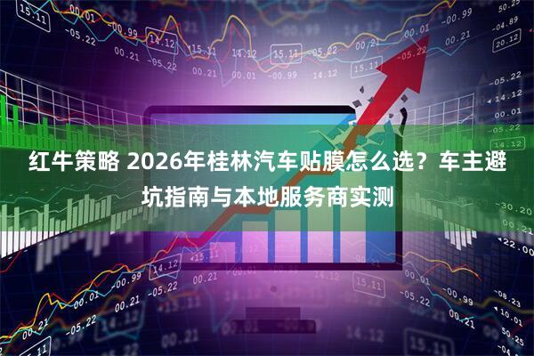 红牛策略 2026年桂林汽车贴膜怎么选?车主避坑指南与本地服务商实测