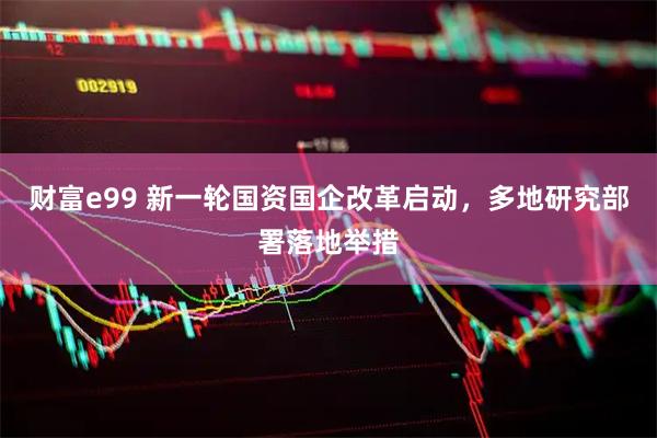 财富e99 新一轮国资国企改革启动，多地研究部署落地举措