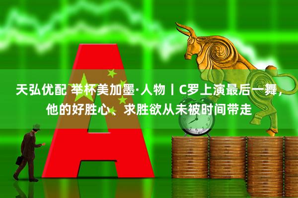天弘优配 举杯美加墨·人物丨C罗上演最后一舞，他的好胜心、求胜欲从未被时间带走