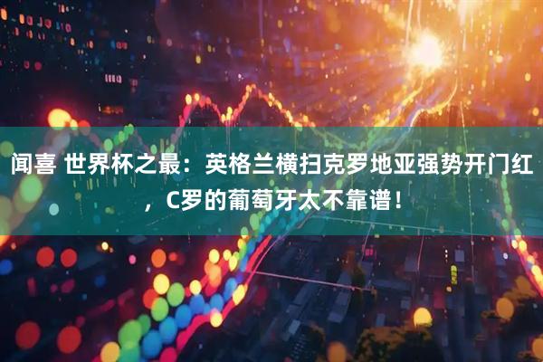闻喜 世界杯之最：英格兰横扫克罗地亚强势开门红，C罗的葡萄牙太不靠谱！