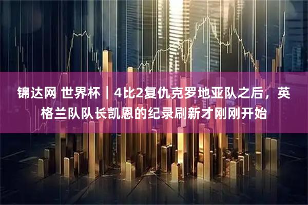 锦达网 世界杯｜4比2复仇克罗地亚队之后，英格兰队队长凯恩的纪录刷新才刚刚开始