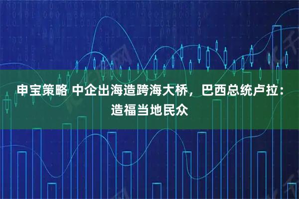 申宝策略 中企出海造跨海大桥,巴西总统卢拉:造福当地民众