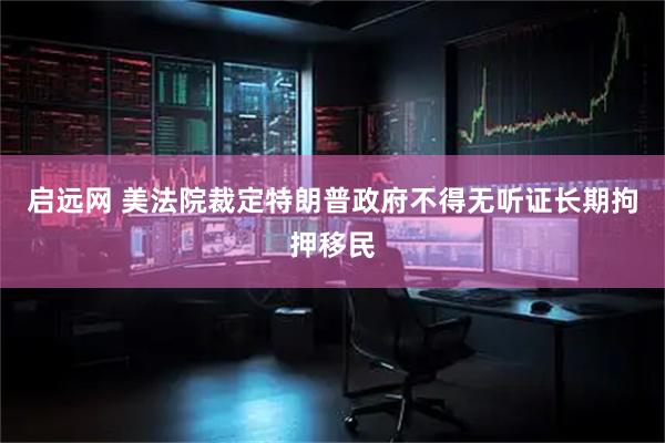 启远网 美法院裁定特朗普政府不得无听证长期拘押移民