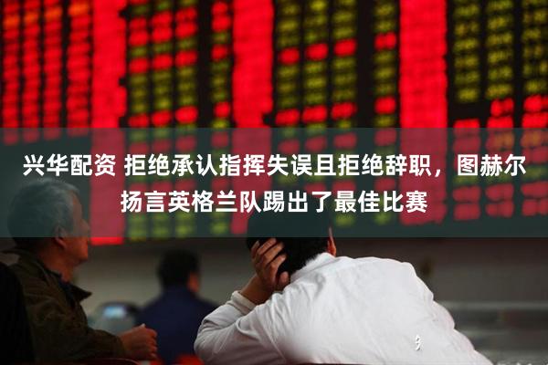兴华配资 拒绝承认指挥失误且拒绝辞职，图赫尔扬言英格兰队踢出了最佳比赛