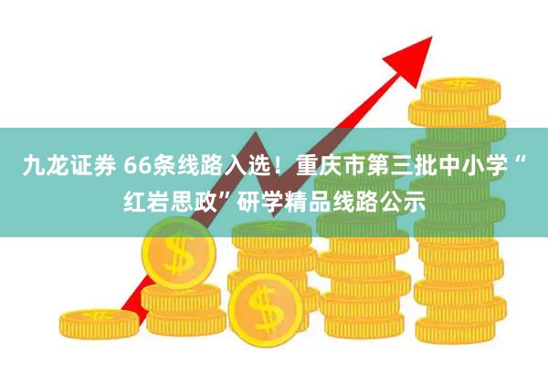 九龙证券 66条线路入选！重庆市第三批中小学“红岩思政”研学精品线路公示