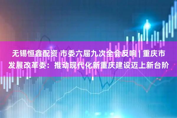 无锡恒鑫配资 市委六届九次全会反响 | 重庆市发展改革委：推动现代化新重庆建设迈上新台阶