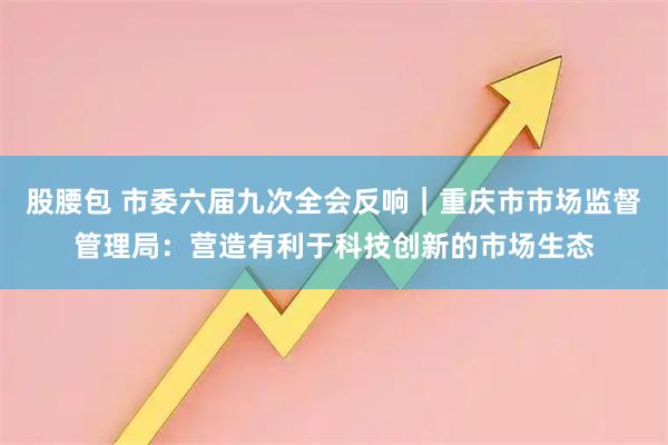 股腰包 市委六届九次全会反响｜重庆市市场监督管理局：营造有利于科技创新的市场生态