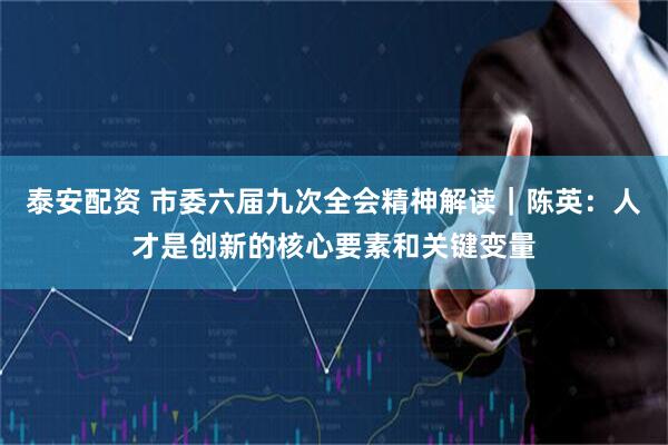 泰安配资 市委六届九次全会精神解读｜陈英：人才是创新的核心要素和关键变量