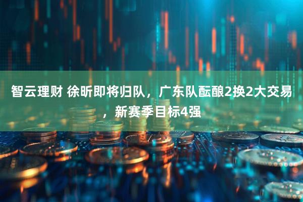 智云理财 徐昕即将归队，广东队酝酿2换2大交易，新赛季目标4强