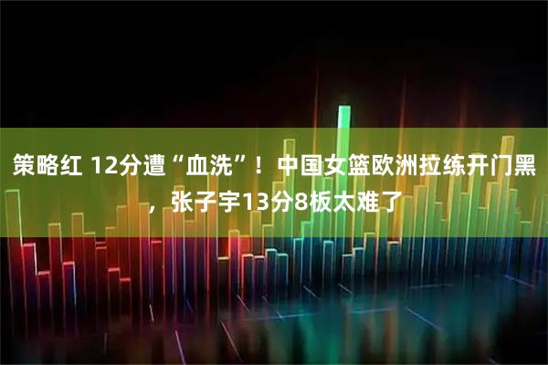 策略红 12分遭“血洗”！中国女篮欧洲拉练开门黑，张子宇13分8板太难了