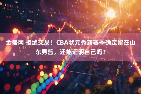 金盛网 拒绝交易！CBA状元秀新赛季确定留在山东男篮，还能证明自己吗？