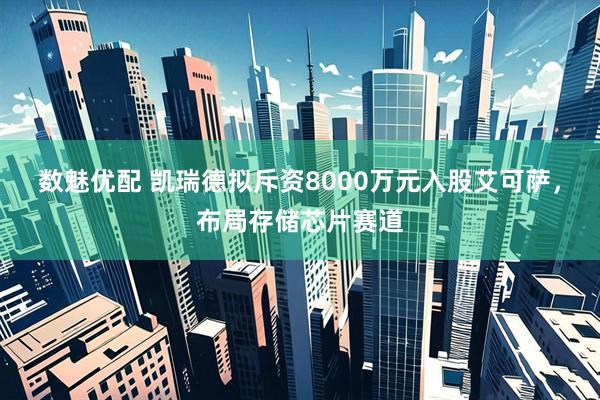 数魅优配 凯瑞德拟斥资8000万元入股艾可萨，布局存储芯片赛道