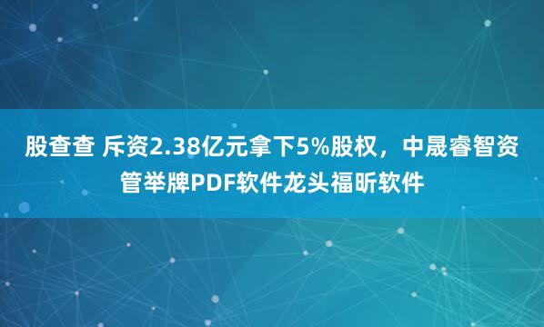 股查查 斥资2.38亿元拿下5%股权,中晟睿智资管举牌PDF软件龙头福昕软件